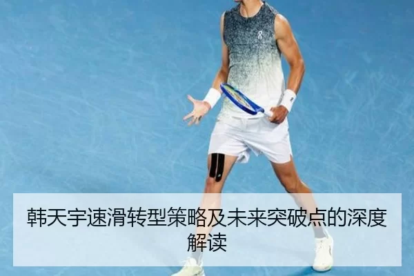 韩天宇速滑转型策略及未来突破点的深度解读
