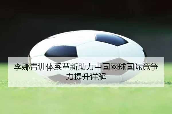 李娜青训体系革新助力中国网球国际竞争力提升详解