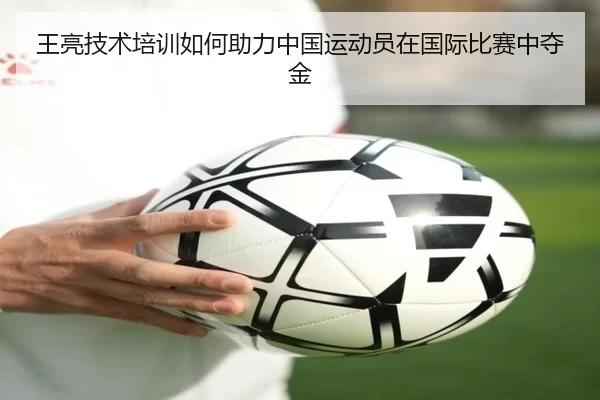 王亮技术培训如何助力中国运动员在国际比赛中夺金