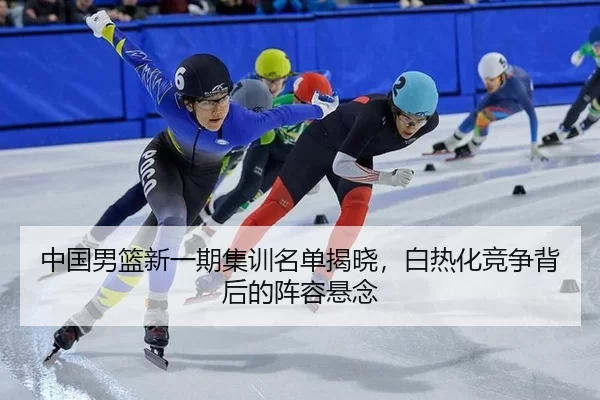 中国男篮新一期集训名单揭晓，白热化竞争背后的阵容悬念